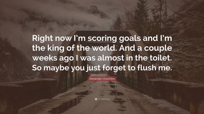 Alexander Ovechkin Quote: “Right now I’m scoring goals and I’m the king of the world. And a couple weeks ago I was almost in the toilet. So maybe you just forget to flush me.”