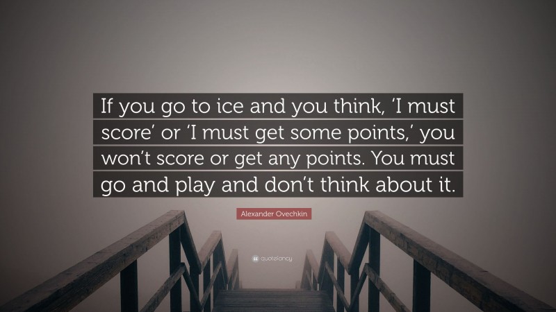 Alexander Ovechkin Quote: “If you go to ice and you think, ‘I must score’ or ‘I must get some points,’ you won’t score or get any points. You must go and play and don’t think about it.”