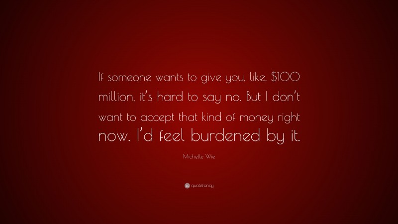 Michelle Wie Quote: “If someone wants to give you, like, $100 million, it’s hard to say no. But I don’t want to accept that kind of money right now. I’d feel burdened by it.”