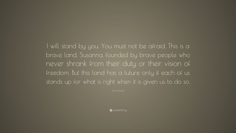 Ann Rinaldi Quote: “I will stand by you. You must not be afraid. This is a brave land, Susanna, founded by brave people who never shrank from their duty or their vision of freedom. But this land has a future only if each of us stands up for what is right when it is given us to do so.”