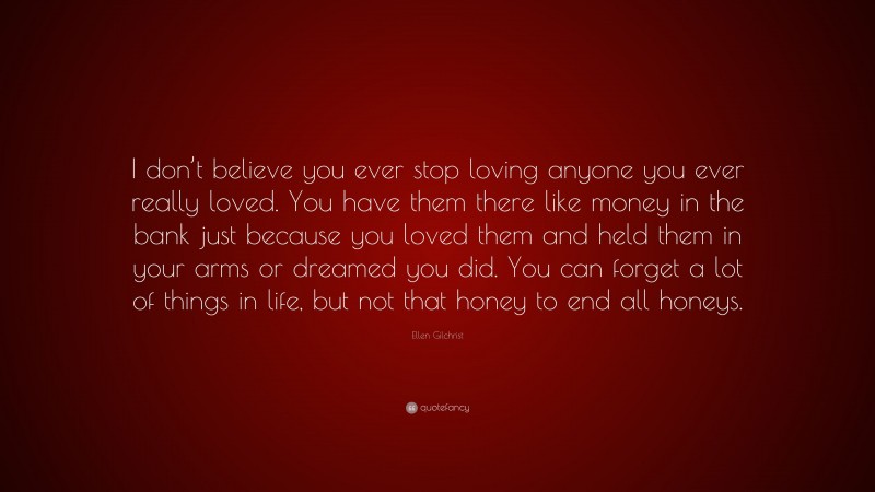 Ellen Gilchrist Quote: “I don’t believe you ever stop loving anyone you ever really loved. You have them there like money in the bank just because you loved them and held them in your arms or dreamed you did. You can forget a lot of things in life, but not that honey to end all honeys.”