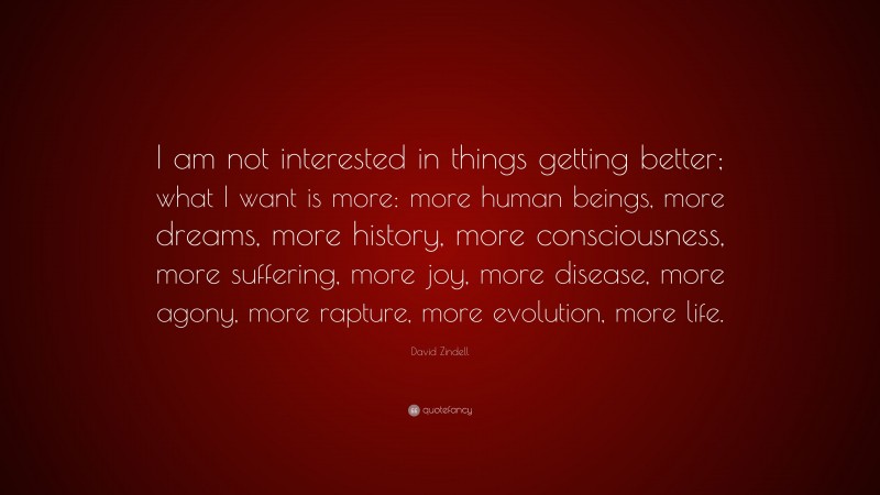 David Zindell Quote: “I am not interested in things getting better; what I want is more: more human beings, more dreams, more history, more consciousness, more suffering, more joy, more disease, more agony, more rapture, more evolution, more life.”