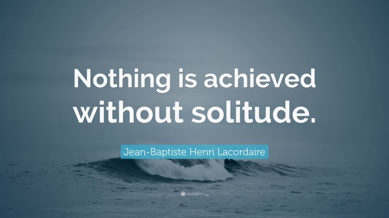 Jean-Baptiste Henri Lacordaire Quote: “Nothing is achieved without solitude.”