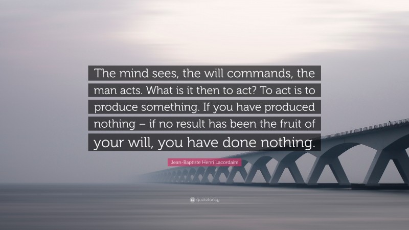 Jean-Baptiste Henri Lacordaire Quote: “The mind sees, the will commands, the man acts. What is it then to act? To act is to produce something. If you have produced nothing – if no result has been the fruit of your will, you have done nothing.”