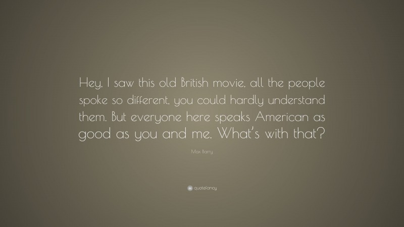 Max Barry Quote: “Hey, I saw this old British movie, all the people spoke so different, you could hardly understand them. But everyone here speaks American as good as you and me. What’s with that?”