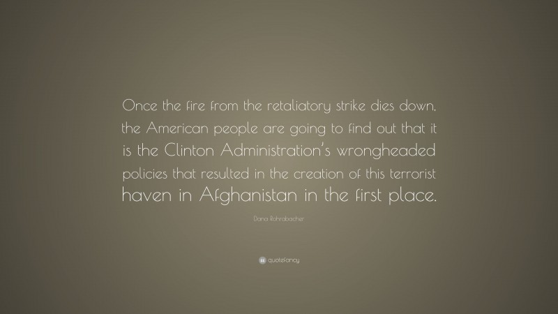 Dana Rohrabacher Quote: “Once the fire from the retaliatory strike dies down, the American people are going to find out that it is the Clinton Administration’s wrongheaded policies that resulted in the creation of this terrorist haven in Afghanistan in the first place.”