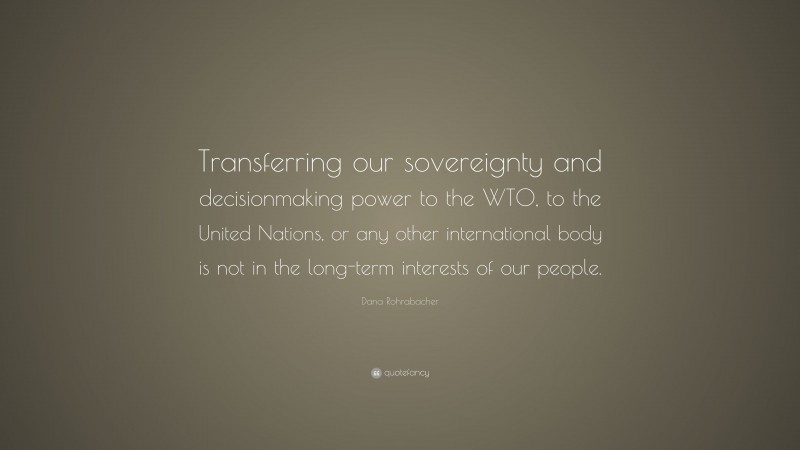 Dana Rohrabacher Quote: “Transferring our sovereignty and decisionmaking power to the WTO, to the United Nations, or any other international body is not in the long-term interests of our people.”