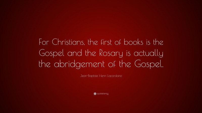 Jean-Baptiste Henri Lacordaire Quote: “For Christians, the first of books is the Gospel and the Rosary is actually the abridgement of the Gospel.”