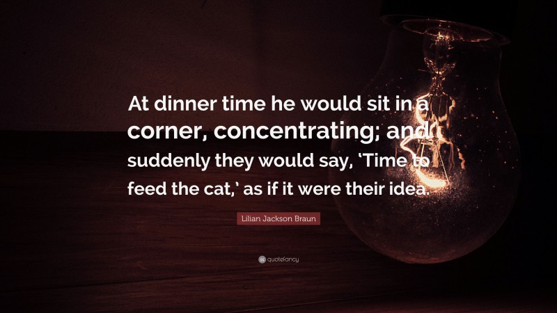 Lilian Jackson Braun Quote: “At dinner time he would sit in a corner, concentrating; and suddenly they would say, ‘Time to feed the cat,’ as if it were their idea.”