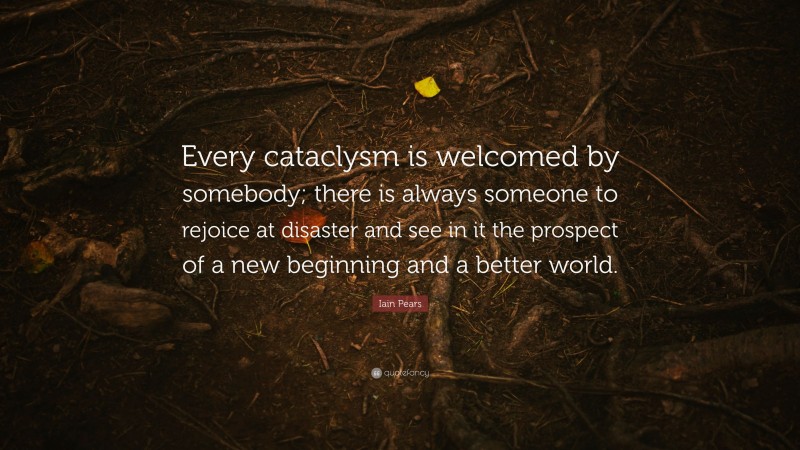 Iain Pears Quote: “Every cataclysm is welcomed by somebody; there is always someone to rejoice at disaster and see in it the prospect of a new beginning and a better world.”