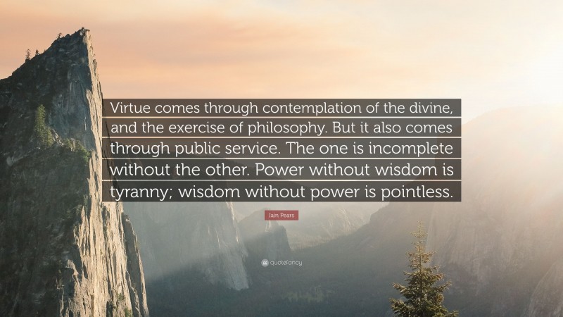 Iain Pears Quote: “Virtue comes through contemplation of the divine, and the exercise of philosophy. But it also comes through public service. The one is incomplete without the other. Power without wisdom is tyranny; wisdom without power is pointless.”