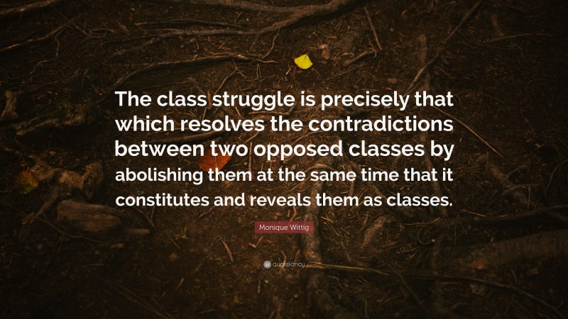 Monique Wittig Quote: “The class struggle is precisely that which resolves the contradictions between two opposed classes by abolishing them at the same time that it constitutes and reveals them as classes.”