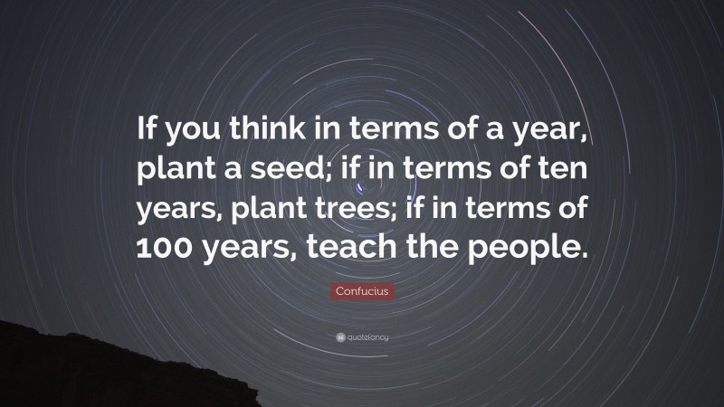 Confucius Quote: “If you think in terms of a year, plant a seed; if in terms of ten years, plant trees; if in terms of 100 years, teach the people.”