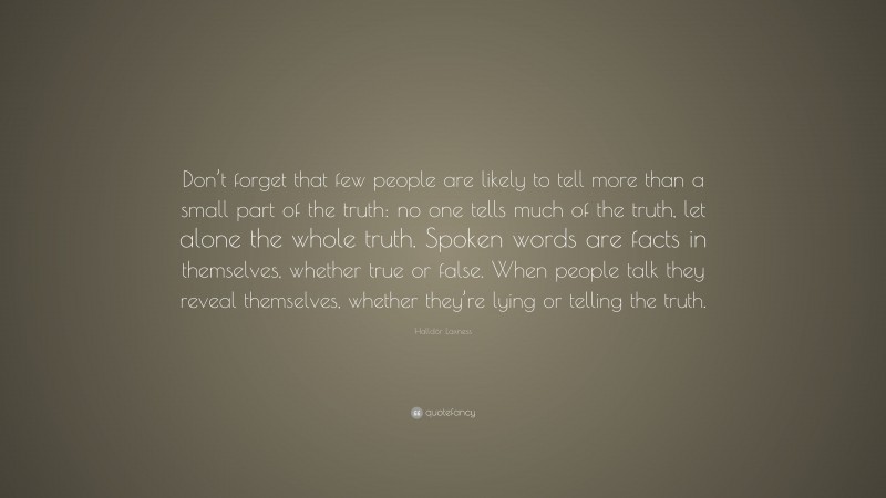 Halldór Laxness Quote: “Don’t forget that few people are likely to tell more than a small part of the truth: no one tells much of the truth, let alone the whole truth. Spoken words are facts in themselves, whether true or false. When people talk they reveal themselves, whether they’re lying or telling the truth.”