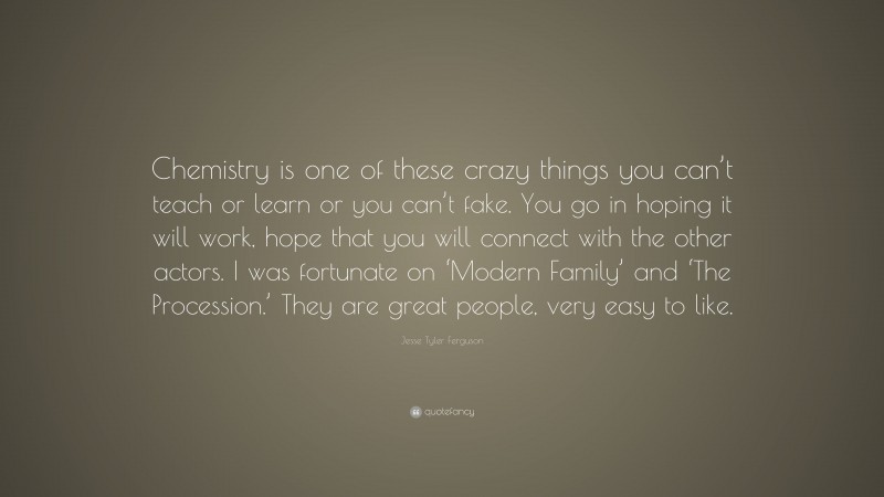 Jesse Tyler Ferguson Quote: “Chemistry is one of these crazy things you can’t teach or learn or you can’t fake. You go in hoping it will work, hope that you will connect with the other actors. I was fortunate on ‘Modern Family’ and ‘The Procession.’ They are great people, very easy to like.”
