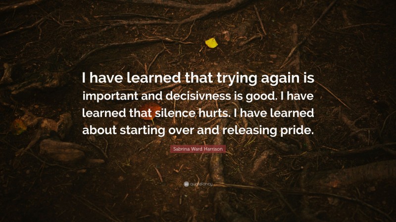 Sabrina Ward Harrison Quote: “I have learned that trying again is important and decisivness is good. I have learned that silence hurts. I have learned about starting over and releasing pride.”