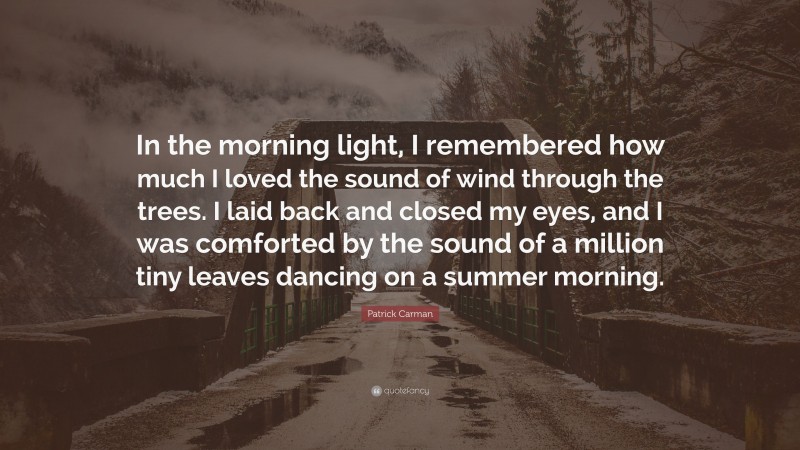 Patrick Carman Quote: “In the morning light, I remembered how much I loved the sound of wind through the trees. I laid back and closed my eyes, and I was comforted by the sound of a million tiny leaves dancing on a summer morning.”