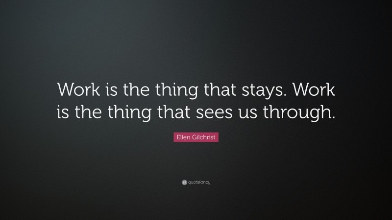 Ellen Gilchrist Quote: “Work is the thing that stays. Work is the thing that sees us through.”