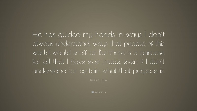 Patrick Carman Quote: “He has guided my hands in ways I don’t always understand, ways that people of this world would scoff at. But there is a purpose for all that I have ever made, even if I don’t understand for certain what that purpose is.”