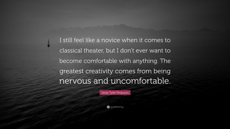 Jesse Tyler Ferguson Quote: “I still feel like a novice when it comes to classical theater, but I don’t ever want to become comfortable with anything. The greatest creativity comes from being nervous and uncomfortable.”