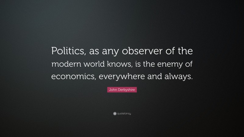 John Derbyshire Quote: “Politics, as any observer of the modern world knows, is the enemy of economics, everywhere and always.”