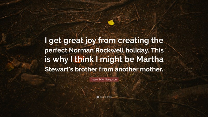 Jesse Tyler Ferguson Quote: “I get great joy from creating the perfect Norman Rockwell holiday. This is why I think I might be Martha Stewart’s brother from another mother.”