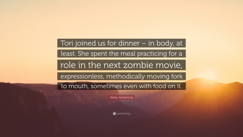 Kelley Armstrong Quote: “Tori joined us for dinner – in body, at least. She spent the meal practicing for a role in the next zombie movie, expressionless, methodically moving fork to mouth, sometimes even with food on it.”