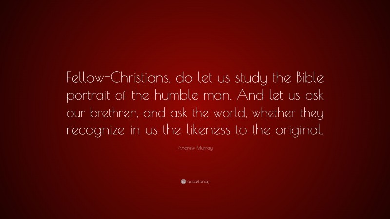 Andrew Murray Quote: “Fellow-Christians, do let us study the Bible portrait of the humble man. And let us ask our brethren, and ask the world, whether they recognize in us the likeness to the original.”