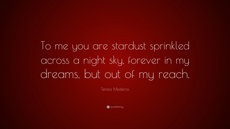 Teresa Medeiros Quote: “To me you are stardust sprinkled across a night sky, forever in my dreams, but out of my reach.”