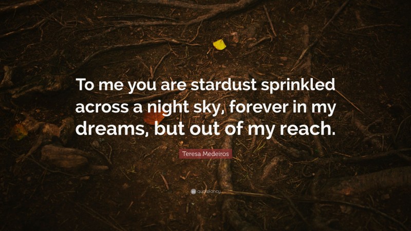 Teresa Medeiros Quote: “To me you are stardust sprinkled across a night sky, forever in my dreams, but out of my reach.”