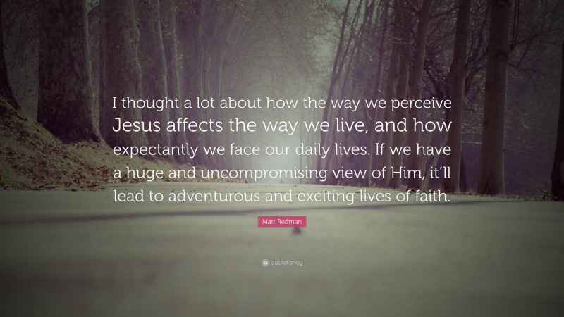 Matt Redman Quote: “I thought a lot about how the way we perceive Jesus affects the way we live, and how expectantly we face our daily lives. If we have a huge and uncompromising view of Him, it’ll lead to adventurous and exciting lives of faith.”