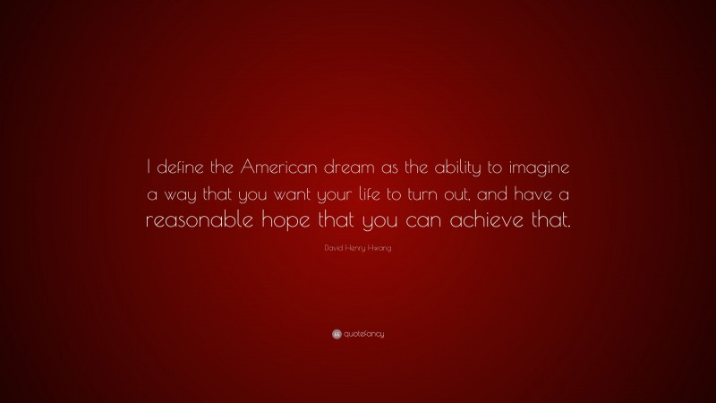 David Henry Hwang Quote: “I define the American dream as the ability to imagine a way that you want your life to turn out, and have a reasonable hope that you can achieve that.”