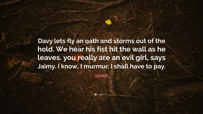 L.A. Meyer Quote: “Davy lets fly an oath and storms out of the hold. We hear his fist hit the wall as he leaves. you really are an evil girl, says Jaimy. I know, I murmur. I shall have to pay.”