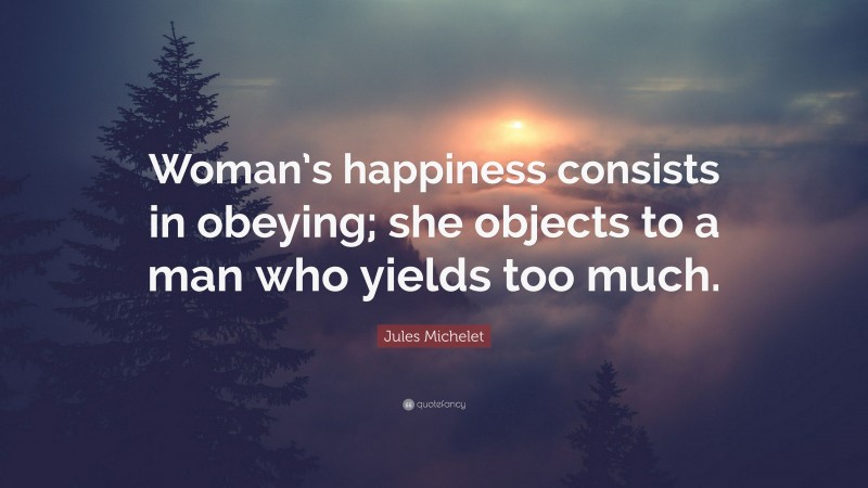 Jules Michelet Quote: “Woman’s happiness consists in obeying; she objects to a man who yields too much.”