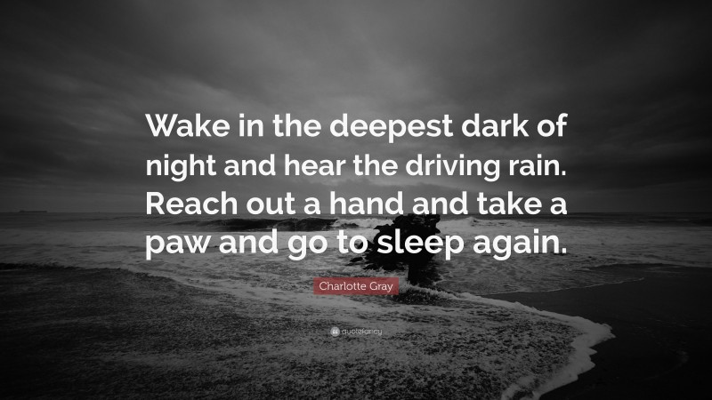 Charlotte Gray Quote: “Wake in the deepest dark of night and hear the driving rain. Reach out a hand and take a paw and go to sleep again.”