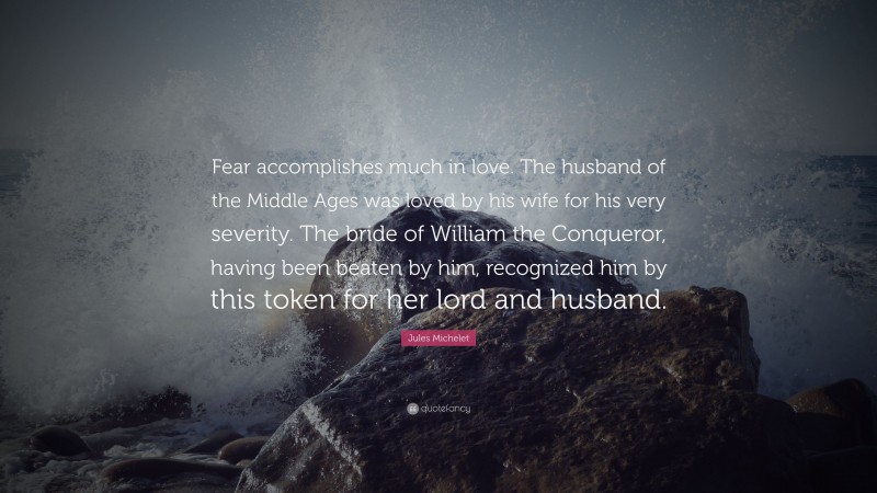 Jules Michelet Quote: “Fear accomplishes much in love. The husband of the Middle Ages was loved by his wife for his very severity. The bride of William the Conqueror, having been beaten by him, recognized him by this token for her lord and husband.”