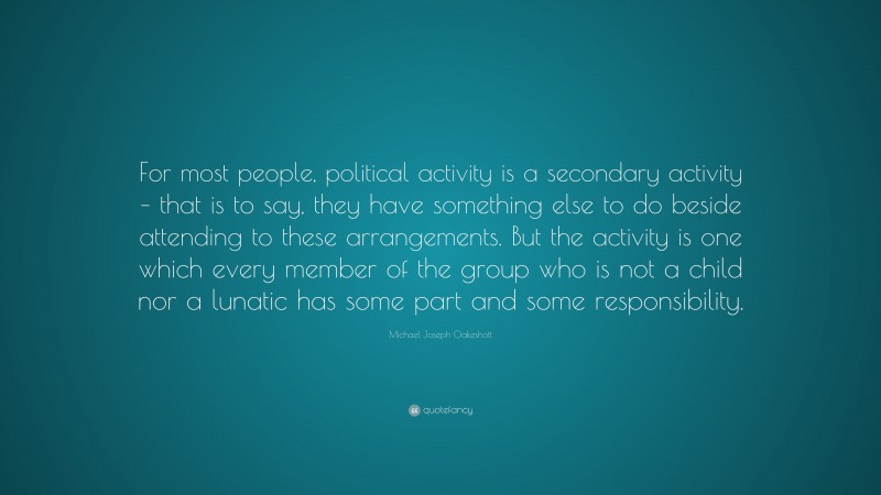 Michael Joseph Oakeshott Quote: “For most people, political activity is a secondary activity – that is to say, they have something else to do beside attending to these arrangements. But the activity is one which every member of the group who is not a child nor a lunatic has some part and some responsibility.”