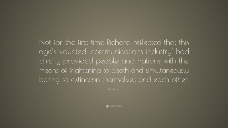 Fritz Leiber Quote: “Not for the first time Richard reflected that this age’s vaunted ‘communications industry’ had chiefly provided people and nations with the means of frightening to death and simultaneously boring to extinction themselves and each other.”