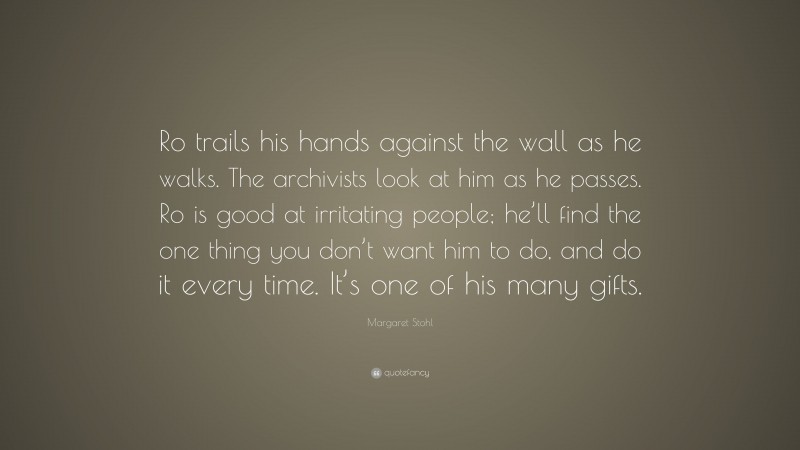 Margaret Stohl Quote: “Ro trails his hands against the wall as he walks. The archivists look at him as he passes. Ro is good at irritating people; he’ll find the one thing you don’t want him to do, and do it every time. It’s one of his many gifts.”