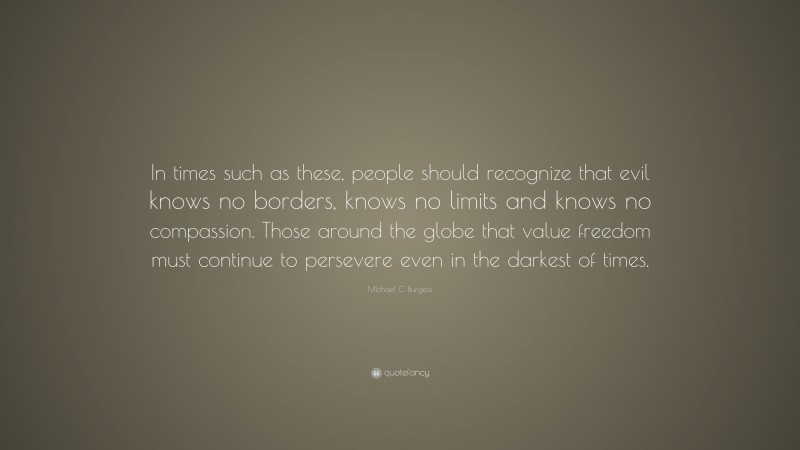 Michael C. Burgess Quote: “In times such as these, people should recognize that evil knows no borders, knows no limits and knows no compassion. Those around the globe that value freedom must continue to persevere even in the darkest of times.”
