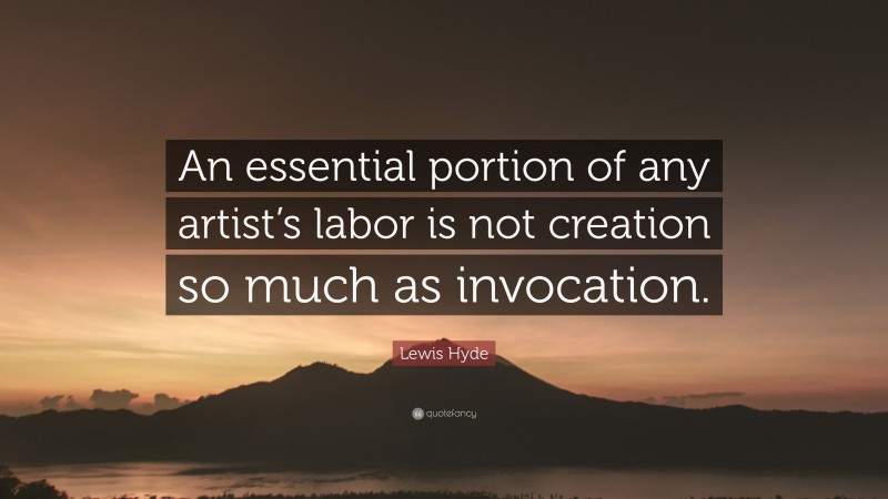 Lewis Hyde Quote: “An essential portion of any artist’s labor is not creation so much as invocation.”