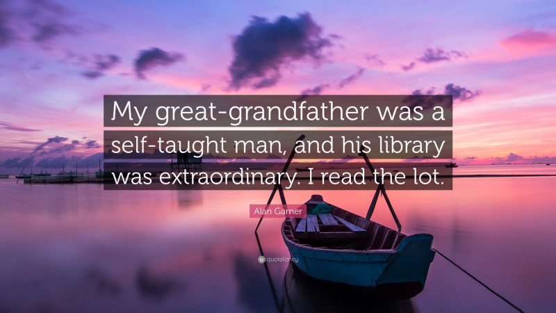 Alan Garner Quote: “My great-grandfather was a self-taught man, and his library was extraordinary. I read the lot.”