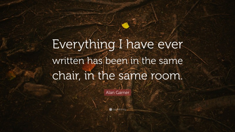 Alan Garner Quote: “Everything I have ever written has been in the same chair, in the same room.”