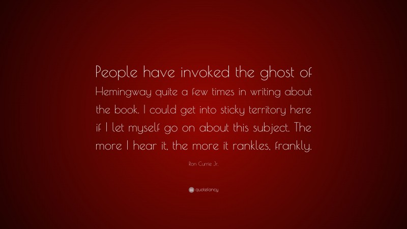 Ron Currie Jr. Quote: “People have invoked the ghost of Hemingway quite a few times in writing about the book. I could get into sticky territory here if I let myself go on about this subject. The more I hear it, the more it rankles, frankly.”