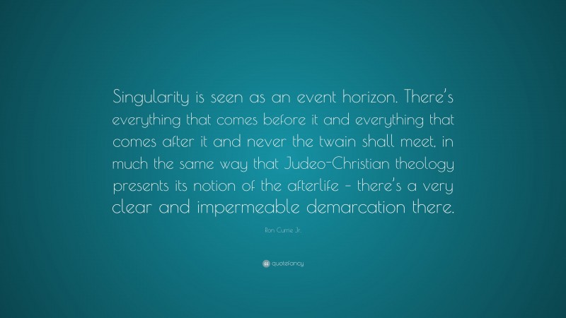 Ron Currie Jr. Quote: “Singularity is seen as an event horizon. There’s everything that comes before it and everything that comes after it and never the twain shall meet, in much the same way that Judeo-Christian theology presents its notion of the afterlife – there’s a very clear and impermeable demarcation there.”
