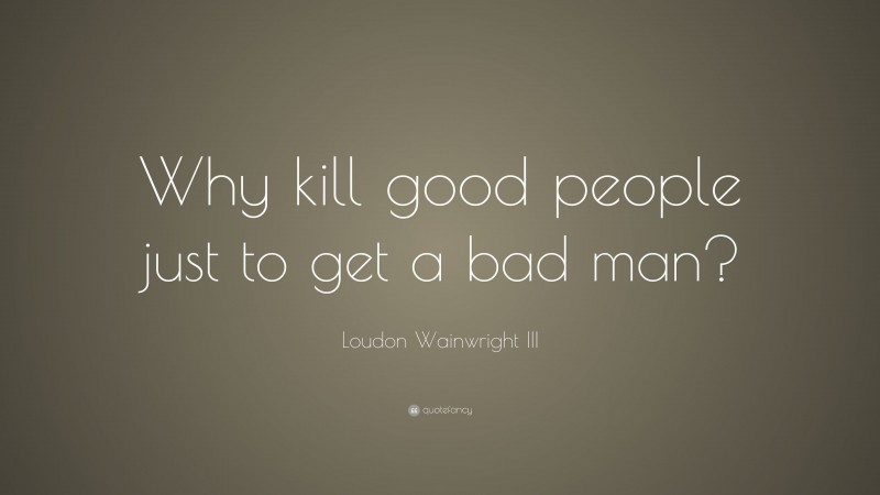 Loudon Wainwright III Quote: “Why kill good people just to get a bad man?”
