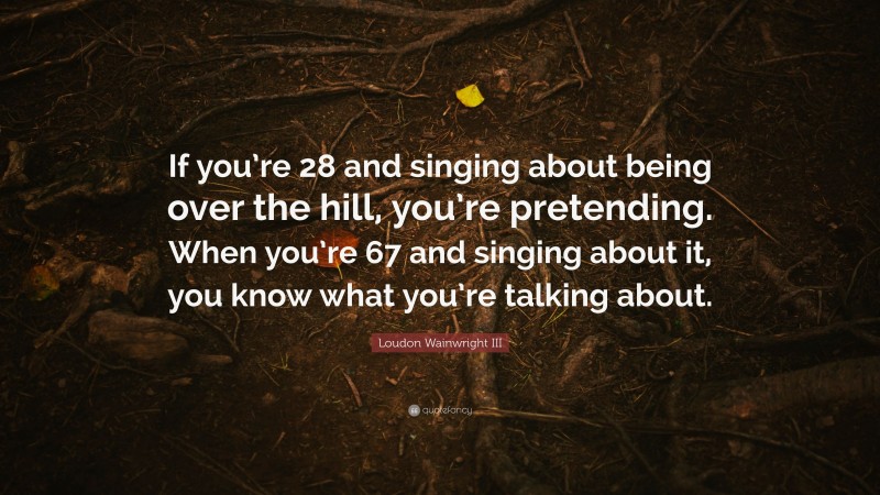 Loudon Wainwright III Quote: “If you’re 28 and singing about being over the hill, you’re pretending. When you’re 67 and singing about it, you know what you’re talking about.”