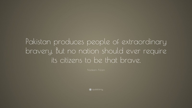 Nadeem Aslam Quote: “Pakistan produces people of extraordinary bravery. But no nation should ever require its citizens to be that brave.”