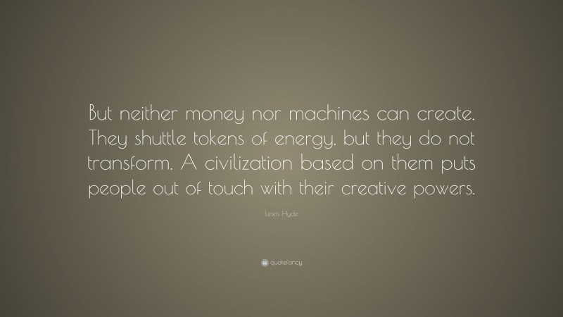 Lewis Hyde Quote: “But neither money nor machines can create. They shuttle tokens of energy, but they do not transform. A civilization based on them puts people out of touch with their creative powers.”