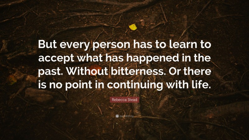 Rebecca Stead Quote: “But every person has to learn to accept what has happened in the past. Without bitterness. Or there is no point in continuing with life.”